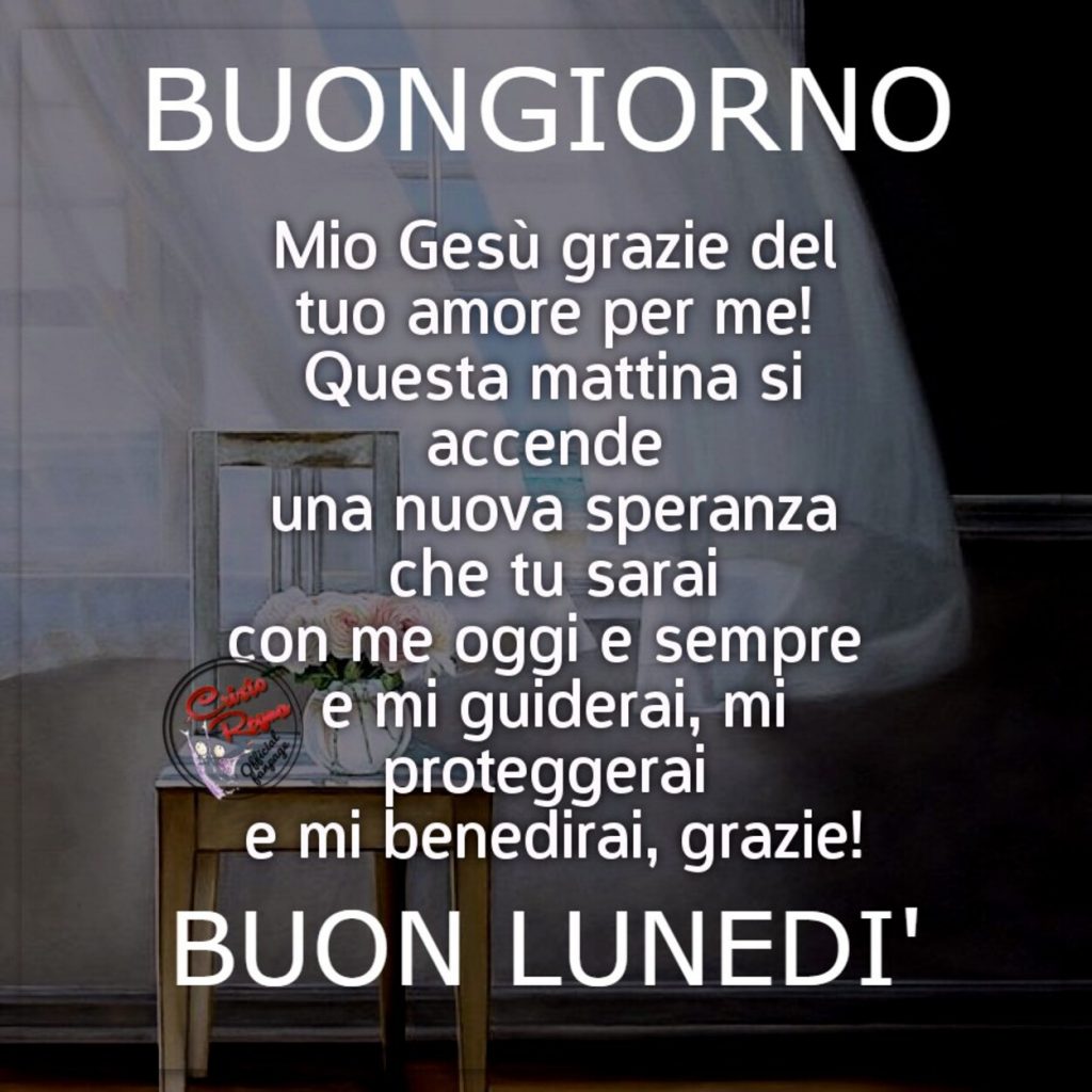 Buongiorno Mio gesù grazie del tuo amore per me! Questa mattina si accende una nuova speranza che tu sarai con me oggi e sempre e mi guiderai, mi proteggerai e mi benedirai, grazie! Buon Lunedì