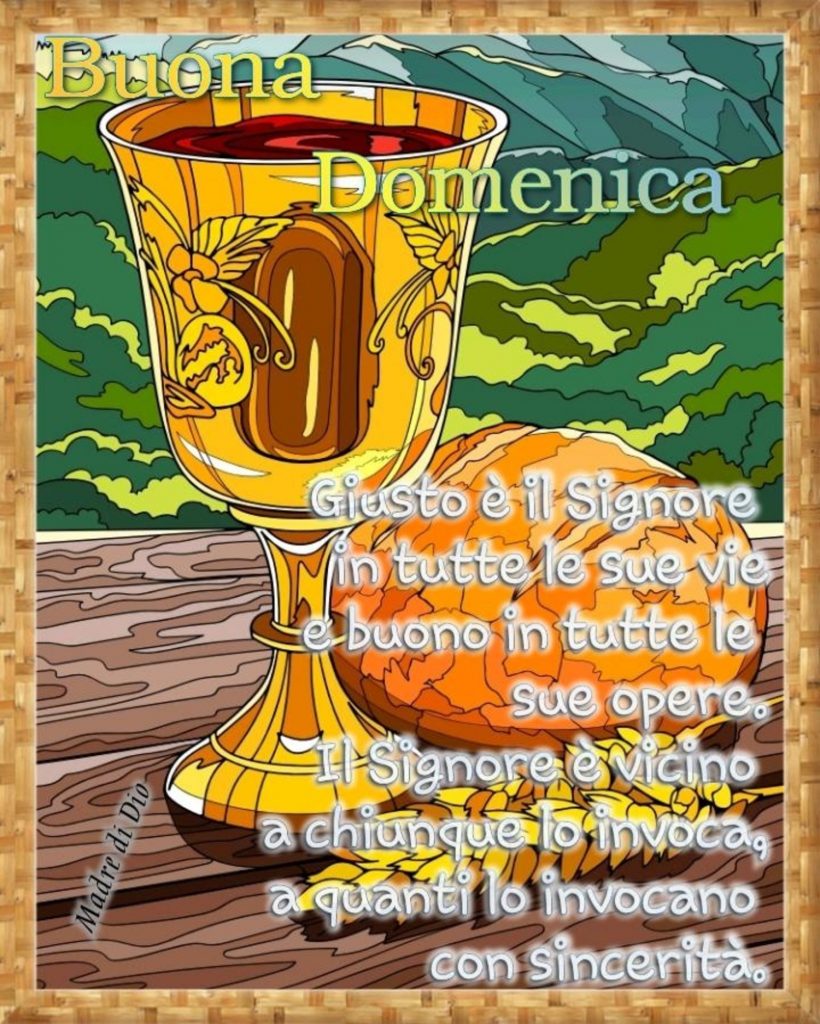 Buona Domenica giusto è il Signore in tutte le sue vie e buono in tutte le opere. Il Signore è vicino a chiunque lo invoca, a quanti lo invocano con sincerità