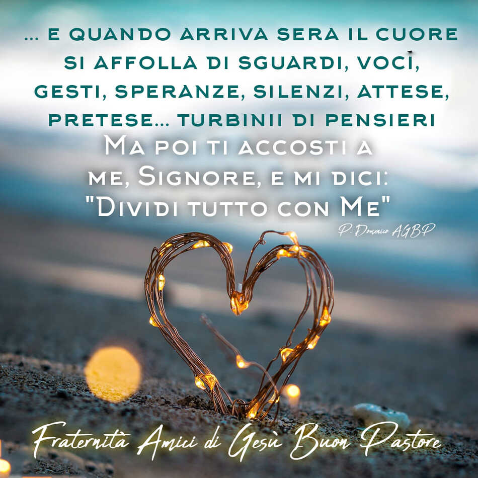 E quando arriva sera il cuore si affolla di sguardi, voci, gesti, speranze, silenzi, attese, pretese...turbinii di pensieri ma poi ti accosti a me, Signore, E mi dici: "Dividi tutto con Me"