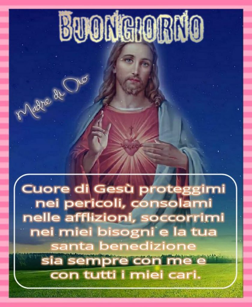 Buongiorno. Cuore di Gesù proteggimi nei pericoli, consolami nelle afflizioni, soccorrimi nei miei bisogni e la tua Santa Benedizione sia sempre con me e con tutti i miei cari.