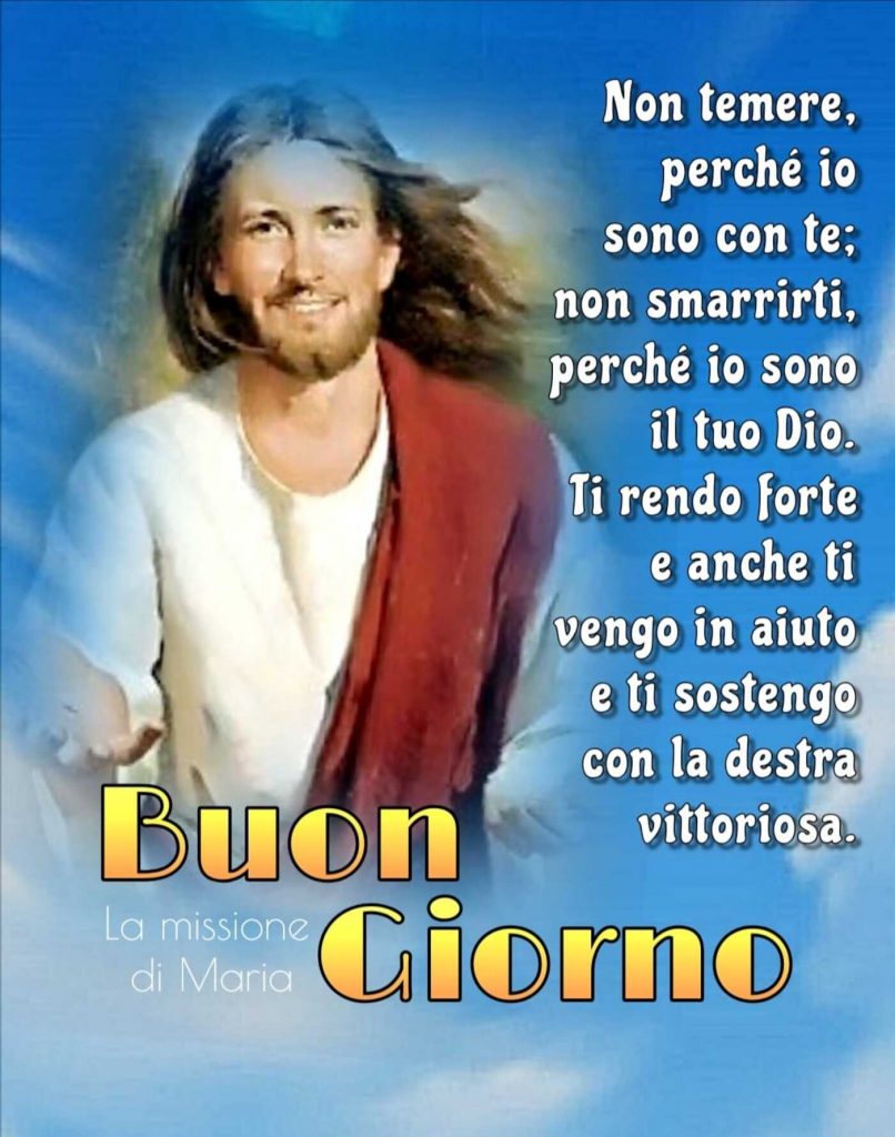 Non temere perché io sono con te; non smarrirti perché io sono il tuo Dio. Ti rendo forte e anche ti vengo in aiuto e ti sostengo con la destra vittoriosa. Buon Giorno