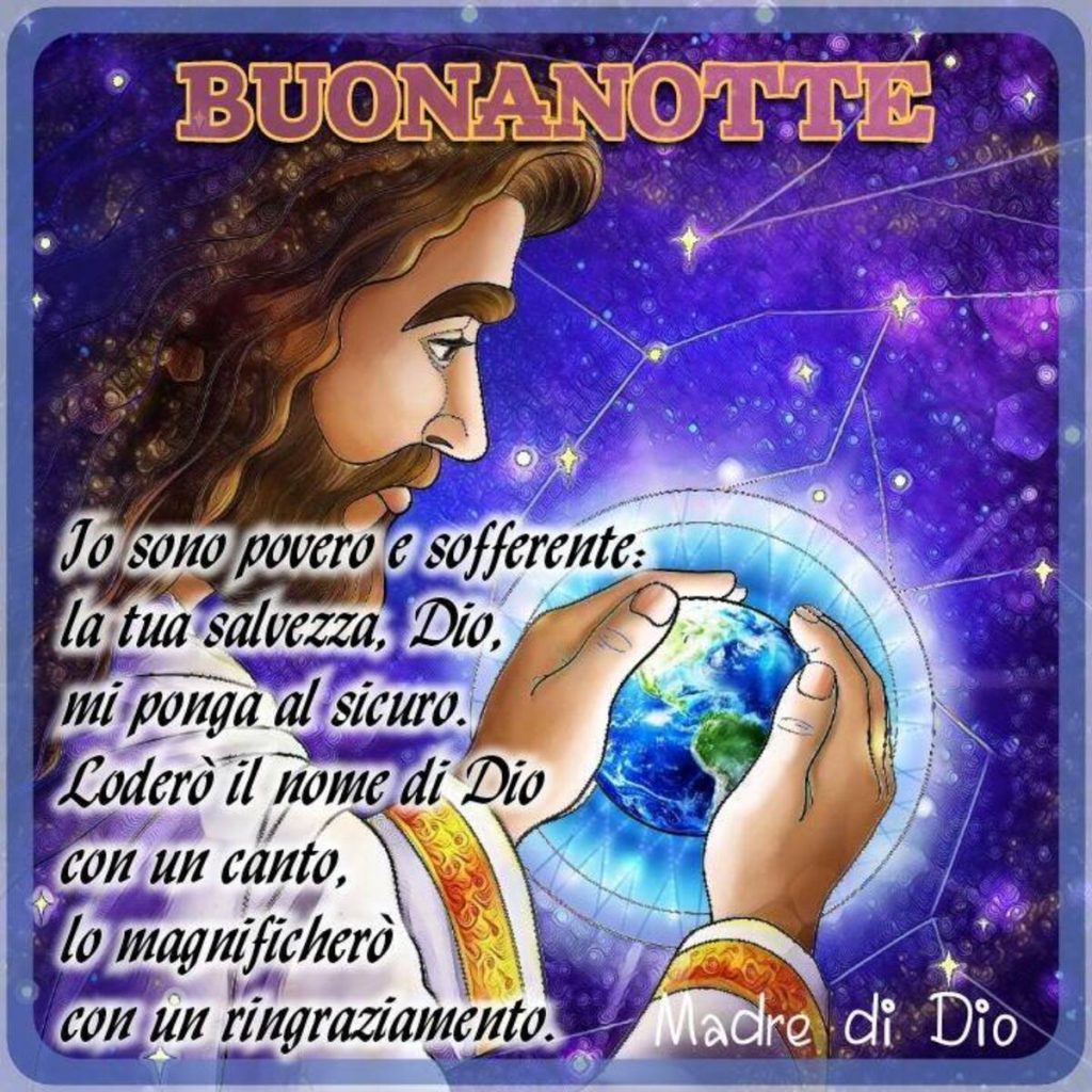 Buonanotte Io sono povero e sofferente: la tua salvezza, Dio, mi ponga al sicuro. Loderò il nome di Dio con un canto, lo magnificherò con un ringraziamento