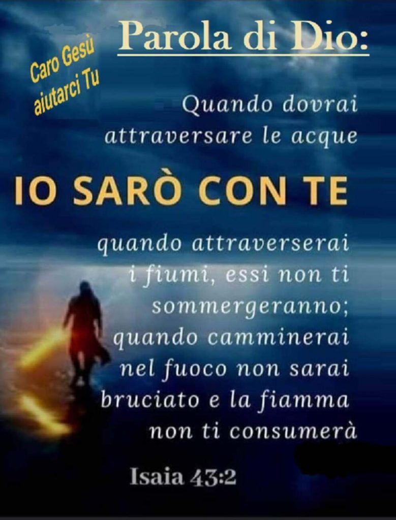 Parola di Dio: quando dovrai attraversare le acque IO SARÒ CON TE quando attraverserai i fiumi, essi non ti sommergeranno; quando camminerai nel fuoco non sarai bruciato e la fiamma non ti consumerà Isaia 43:2