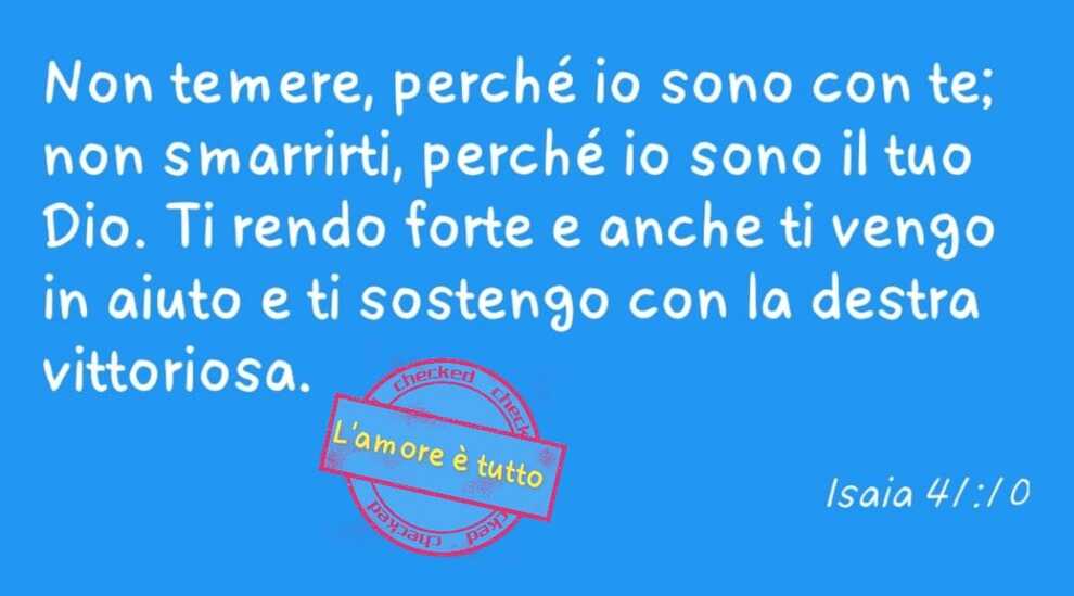 Non temere, perché io sono con te; non smarrirti, perché io sono il tuo Dio. Ti rendo forte e anche ti vengo in aiuto e ti sostengo con la destra vittoriosa Isaia 41:10