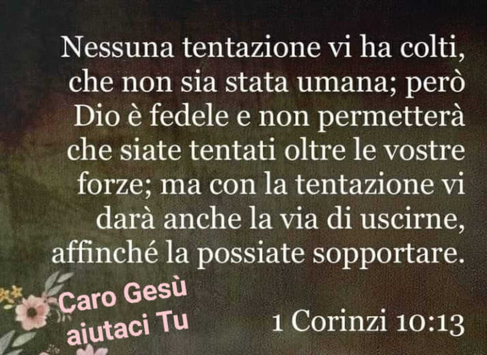 Nessuna tentazione vi ha colti, che non sia stata umana; però Dio è fedele e non permetterà che siate tentati oltre le vostre forze; ma con la tentazione vi darà anche la via di uscirne... I Corinzi 10:13