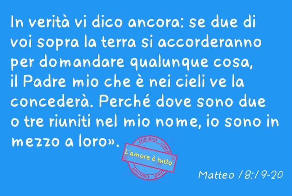 In verità vi dico ancora: se due di voi sopra la terra si accorderanno per domandare qualunque cosa, il Padre mio che è nei cieli ve la concederà. Perché dove sono due o tre riuniti nel mio nome, io sono in mezzo a loro.