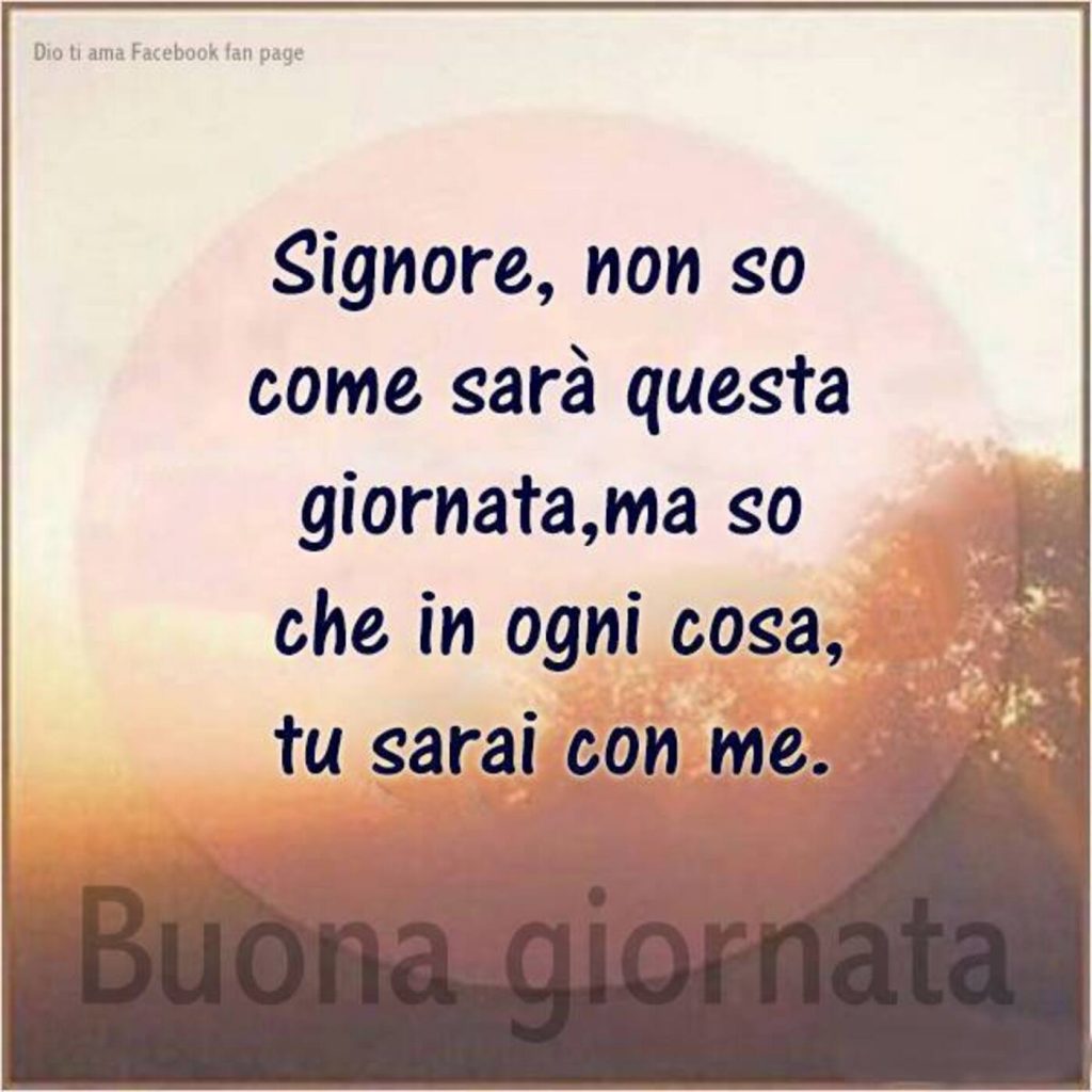 Signore, non so come sarà questa giornata, ma so che in ogni cosa, tu sarai con me. Buona giornata