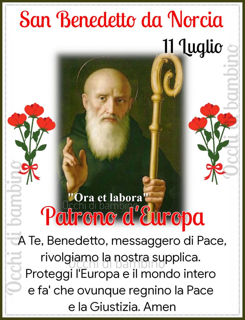 San Benedetto da Norcia 11 luglio Patrono d'Europa a Te, Benedetto, messaggero di Pace rivolgiamo la nostra supplica. Proteggi l'Europa e il mondo intero e fa'che ovunque regnino la Pace e la Giustizia. Amen