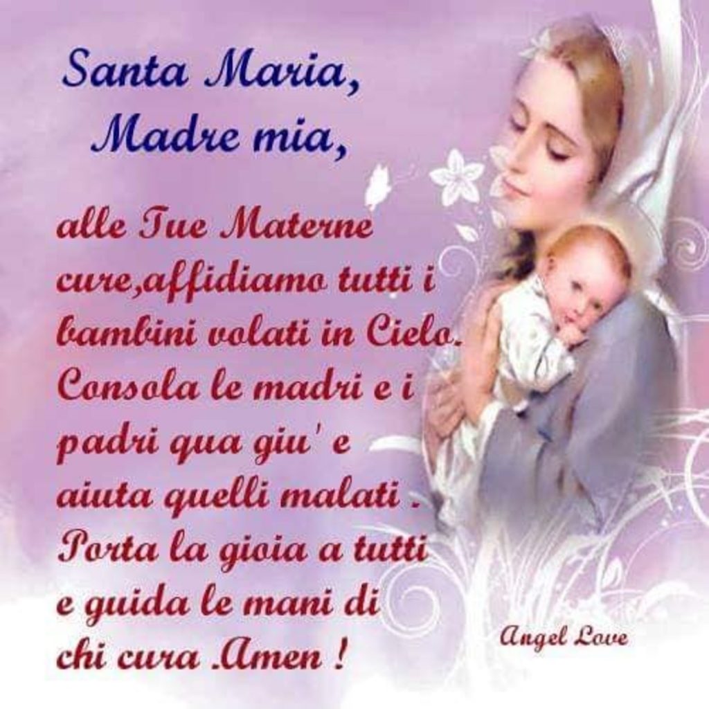 Santa Maria, Madre mia, alle tue materne cure, affidiamo tutti i bambini volati in cielo. Consola le madri e i padri qua giù e aiuta quelli malati. Porta la gioia a tutti e guida le mani di chi cura. Amen