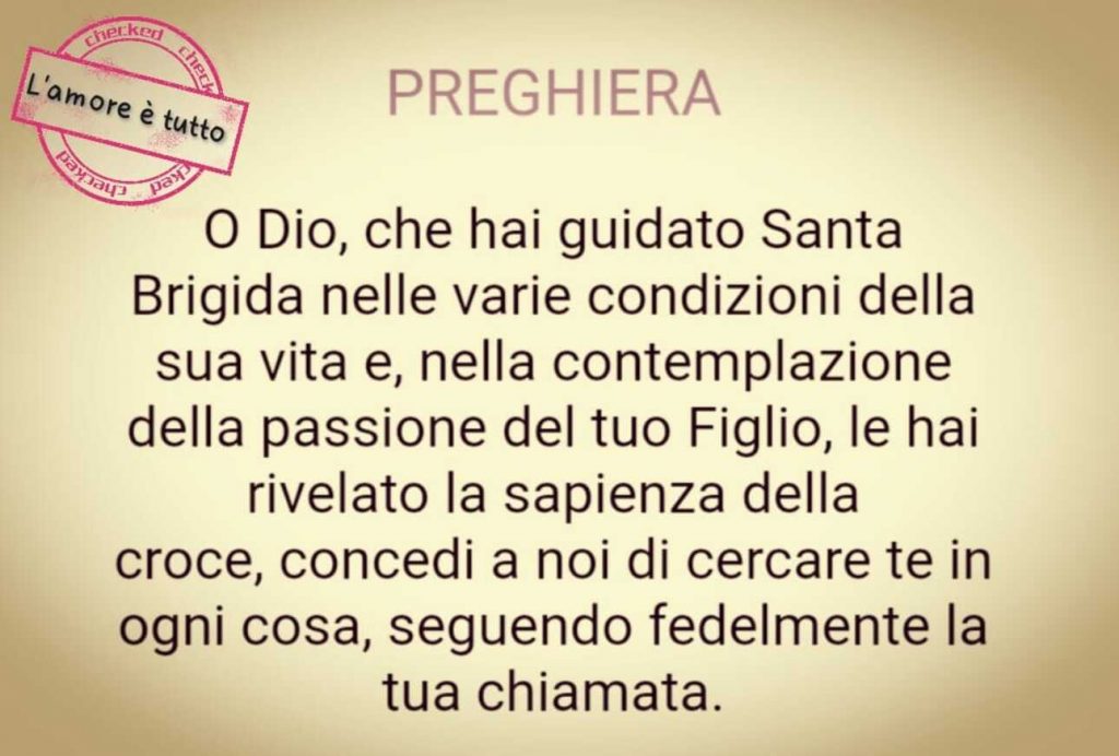 Preghiera...O Dio, che hai guidato Santa Brigida nelle varie condizioni della sua vita e, nella contemplazione della passione del tuo Figlio, le hai rivelato la sapienza della croce, concedi a noi di cercare tein ogni cosa, seguendo fedelmente la Tua chiamata