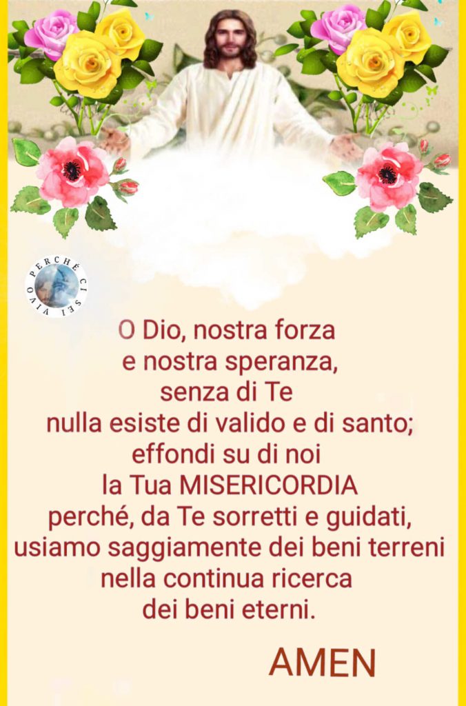 O Dio, nostra forza e nostra speranza, senza di Te nulla esiste di valido e di santo; effondi su di noi la Tua MISERICORDIA perché, da Te sorretti e guidati, usiamo saggiamente dei beni terreni nella continua ricerca dei beni eterni. Amen