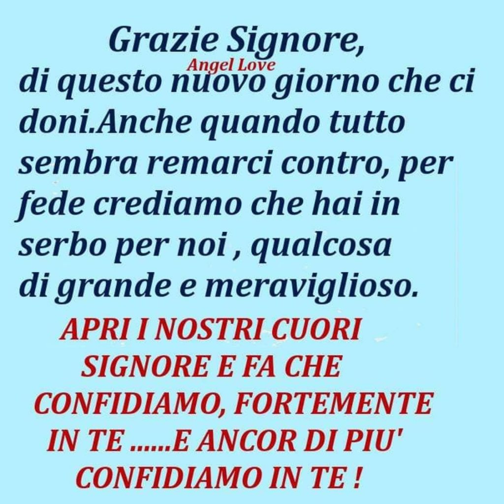 Grazie Signore, di questo nuovo giorno che ci doni. Anche quando tutto sembra remarci contro, per fede crediamo che hai in serbo per noi, qualcosa di grande e meraviglioso. Apri i nostri cuori Signore e fa che confidiamo, fortemente in te......e ancor di più confidiamo in Te!