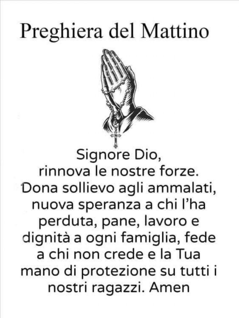 Preghiera del Mattino Signore Dio, rinnova le nostre forze. Dona sollievo agli ammalati, nuova speranza a chi l'ha perduta, pane, lavoro e dignità a ogni famiglia, fede a chi non crede e la Tua mano di protezione su tutti i nostri ragazzi. Amen
