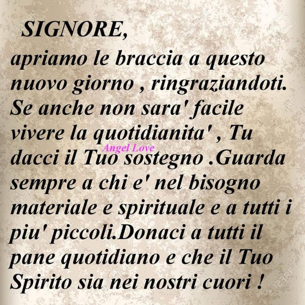 Signore, apriamo le braccia a questo nuovo giorno, ringraziandoti. Se anche non sarà facile vivere la quotidianità, Tu dacci il Tuo sostegno. Guarda sempre a chi è nel bisogno materiale e spirituale e a tutti i più piccoli. Donaci a tutti il pane quotidiano e che il Tuo Spirito sia nei nostri cuori!