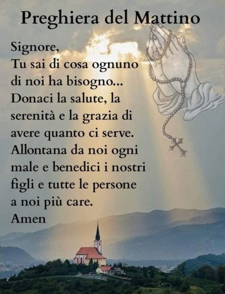 Preghiera del Mattino Signore, Tu sai di cosa ognuno di noi ha bisogno...Donaci la tua salute, la serenità e la grazia di avere quanto ci serve. Allontana da noi ogni male e benedici i nostri figli e tutte le persone a noi più care. Amen