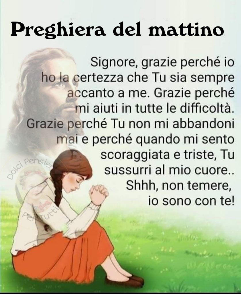 Preghiera del Mattino Signore, grazie perché io ho la certezza che Tu sia sempre accanto a me. Grazie perché mi aiuti in tutte le difficoltà. Grazie perché Tu non mi abbandoni mai e perché quando mi sento scoraggiata e triste, Tu sussurri al mio cuore.. Shhh, non temere, io sono con te! 