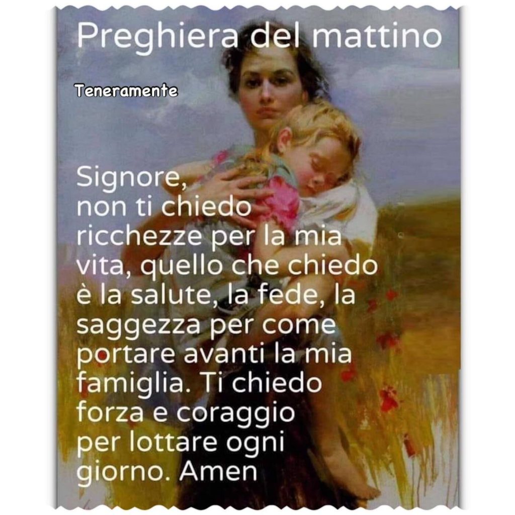 Preghiera del mattino...Signore, non ti chiedo ricchezze per la mia vita, quello che chiedo è la salute, la fede, la saggezza per come portare avanti la mia famiglia. Ti chiedo forza e coraggio per lottare ogni giorno. Amen