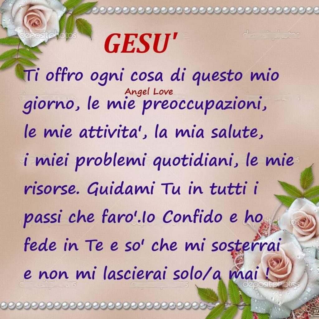 Gesù Ti offro ogni cosa di questo mio giorno, le mie preoccupazioni, le mie attività, la mia salute, i miei problemi quotidiani, le mie risorse. Guidami Tu in tutti i passi che farò. Io confido e ho fede in te e sò che mi sosterrai e non mi lascerai solo/a mai!