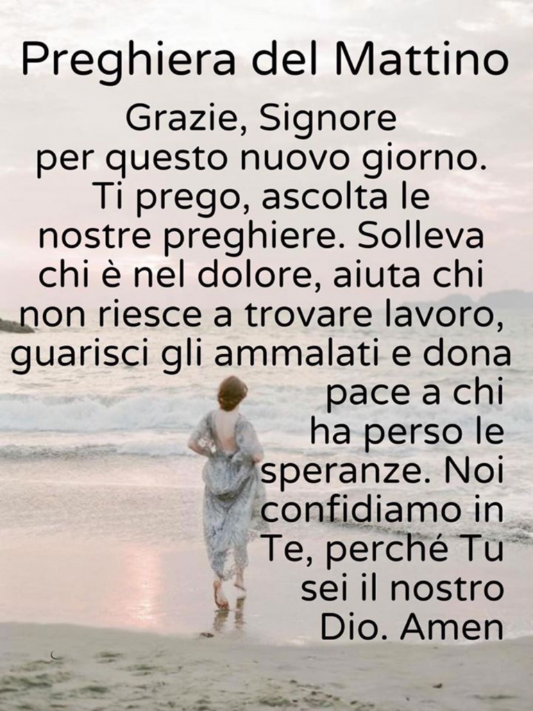 Preghiera del Mattino Grazie, Signore per questo nuovo giorno. Ti prego, ascolta le nostre preghiere. Solleva chi è nel dolore, aiuta chi non riesce a trovare lavoro, guarisci gli ammalati e dona pace a chi ha perso le speranze. Noi confidiamo in Te, perché Tu sei il nostro Dio. Amen