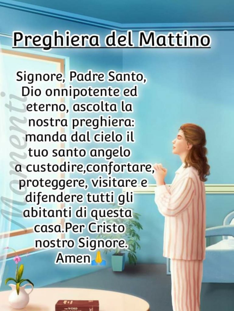 Preghiera del Mattino Signore, Padre Santo, Dio Onnipotente ed eterno, ascolta la nostra preghiera: manda dal cielo il tuo Santo Angelo a custodire, confortare, proteggere, visitare e difendere tutti gli abitanti di questa casa. Per Cristo nostro Signore. Amen