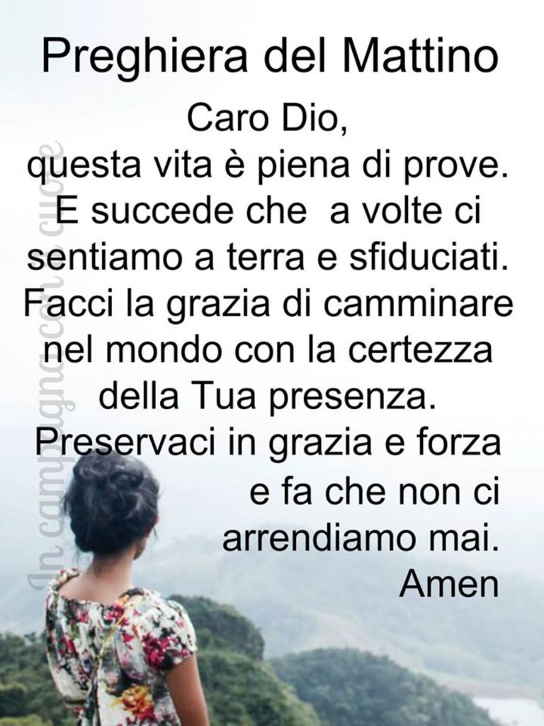 Preghiera del Mattino Caro Dio, questa vita è piena di prove. E succede che a volte ci sentiamo a terra sfiduciati. Facci la grazia di camminare nel mondo con la certezza della Tua presenza. Preservaci in grazia e forza e fa che non ci arrendiamo mai. Amen