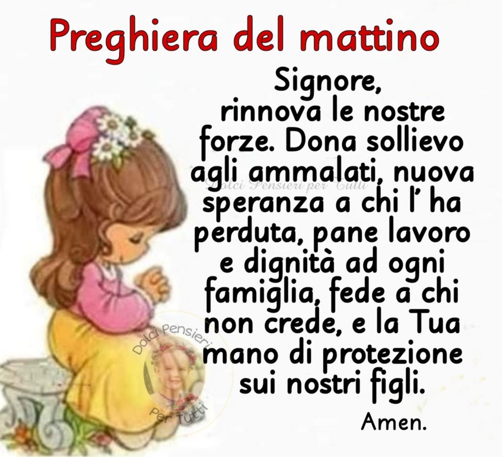 Preghiera del mattino Signore, rinnova le nostre forze. Dona sollievo agli ammalati, nuova speranza a chi l'ha perduta, pane lavoro e dignità ad ogni famiglia, fede a chi non crede, e la Tua mano di protezione sui nostri figli. Amen