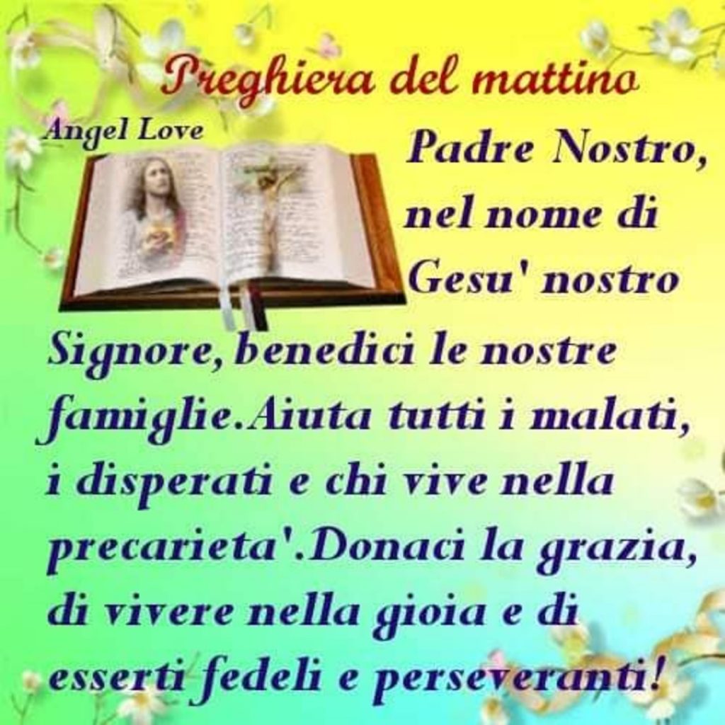 Preghiera del Mattino Padre Nostro, nel nome di Gesù nostro Signore, benedici le nostre famiglie. Aiuta i malati, disperati e chi vive nella precarietà. Donaci la grazia, di vivere nella gioia di esserti fedeli e perseveranti!