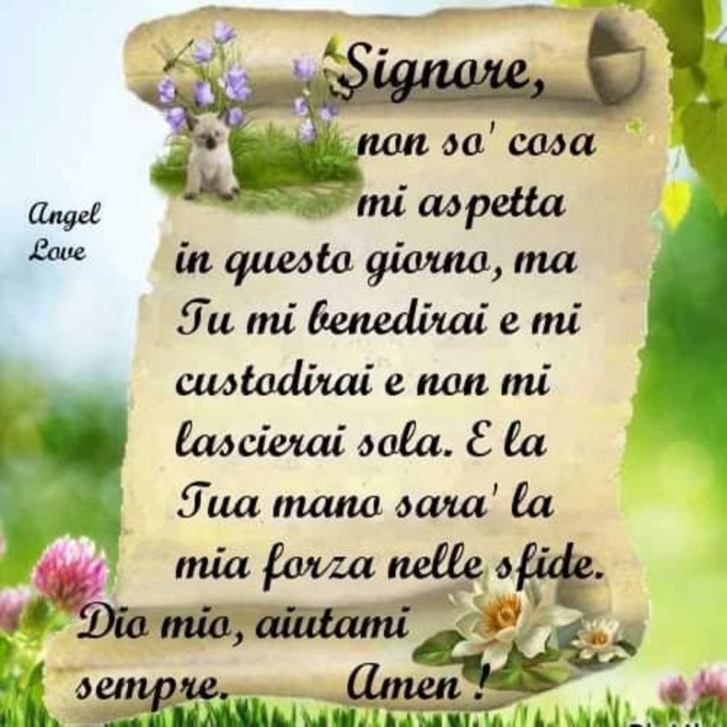 Signore, non sò cosa mi aspetta in questo giorno, ma Tu mi benedirai e mi custodirai e non mi lascerai sola. E la Tua mano sarà la mia forza nelle sfide. Dio mio, aiutami sempre.