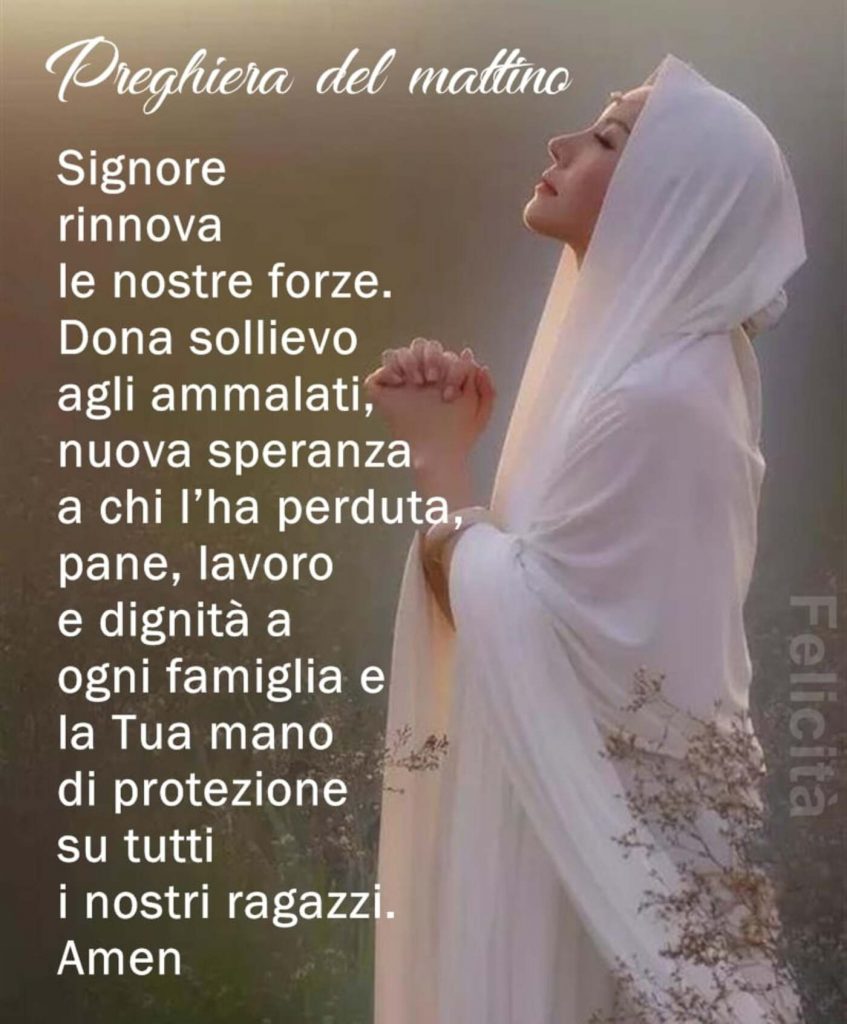 Preghiera del mattino Signore rinnova le nostre forze. Dona sollievo agli ammalati, nuova speranza a chi l'ha perduta, pane, lavoro e dignità a ogni famiglia e la Tua mano di protezione su tutti i nostri ragazzi. Amen