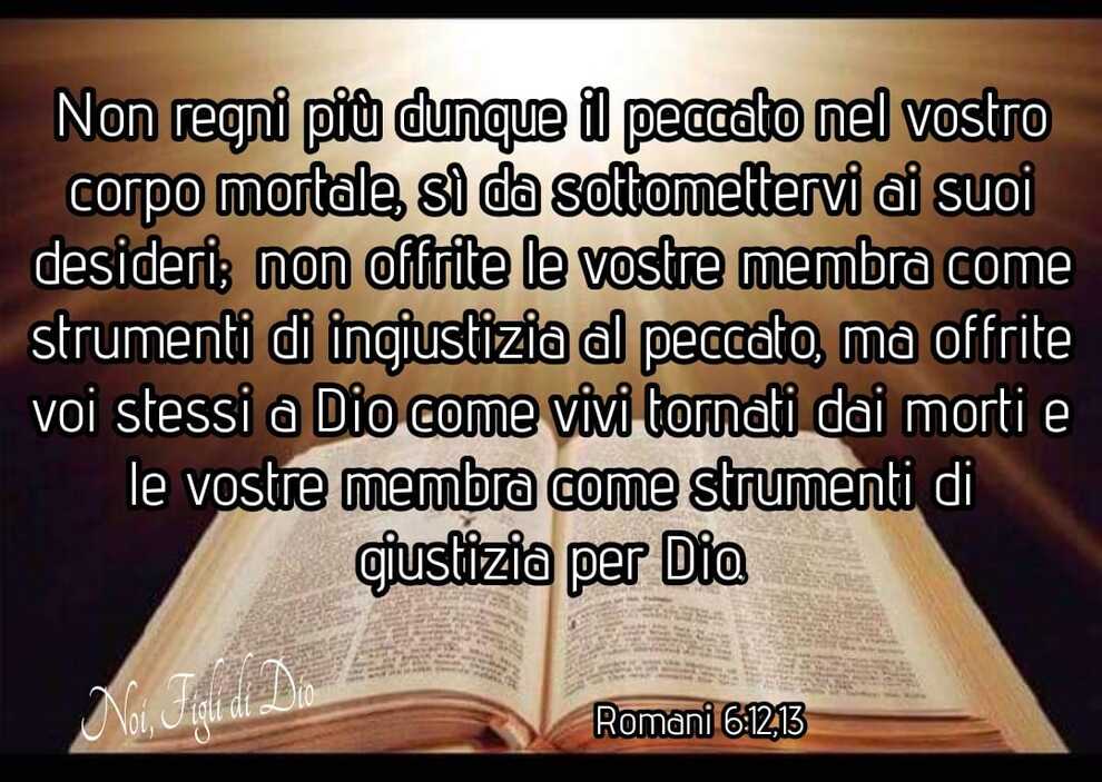 Non regni più dunque il peccato nel vostro corpo mortale, sì da sottomettervi ai suoi desideri; non offrite le vostre membra come strumenti di ingiustizia al peccato, ma offrite voi stessi a Dio come vivi tornati dai morti e le vostra membra come strumenti di giustizia per Dio