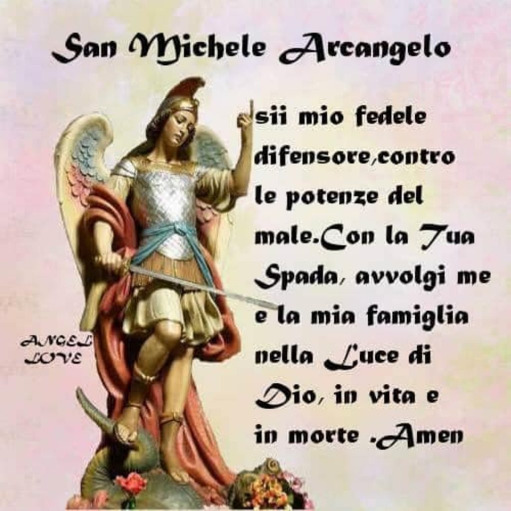 San Michele Arcangelo sii mio fedele difensore, contro le potenze del male. Con la Tua Spada, avvolgi me e la mia famiglia nella Luce di Dio, in vita e in morte. Amen