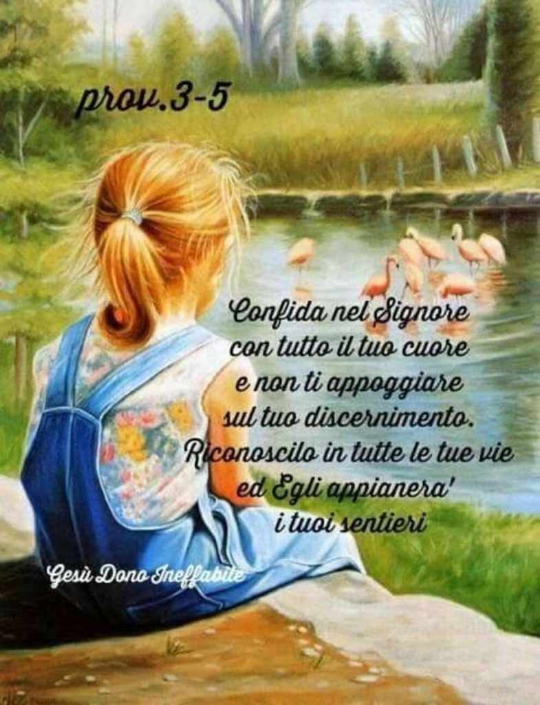 Prov. 3-5 Confida nel Signore con tutto il tuo cuore e non ti appoggiare sul tuo discernimento. Riconoscilo in tutte le tue vie ed Egli appianerà i tuoi sentieri