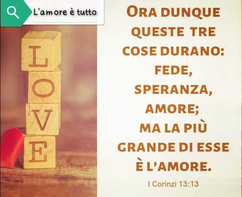 Ora dunque queste tre cose durano: Fede, speranza, amore; ma la più grande di esse è l'amore. Corinzi 13: 13