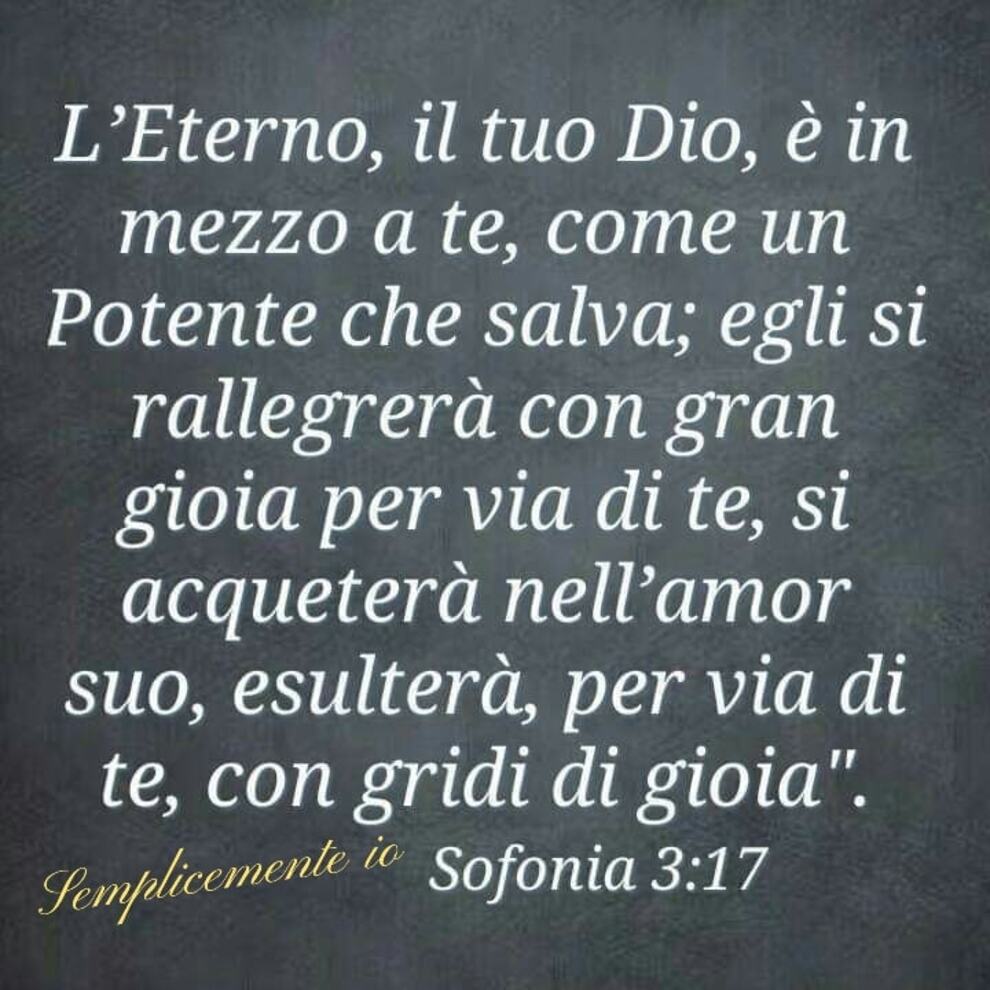 L'Eterno, il tuo Dio, è in mezzo a te, come un Potente che salva; Egli si rallegrerà con gran gioia per via di te, si acqueterà nell'amor suo, esulterà, per via di te, con gridi di gioia". Sofonia 3:17