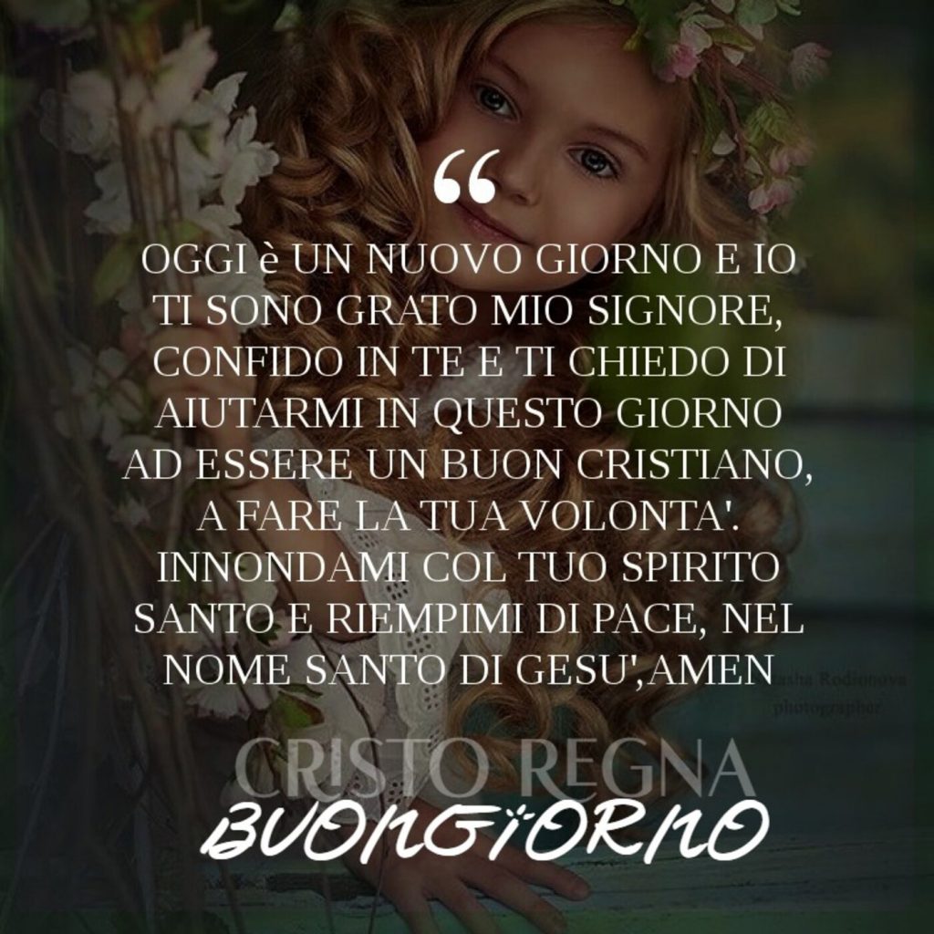 Oggi è un nuovo giorno e io ti sono grato mio Signore, confido in questo giorno ad essere un buon cristiano, a fare la tua volontà. Innondami col tuo spirito santo e riempimi di pace, nel nome Santo Gesù, amen Buongiorno