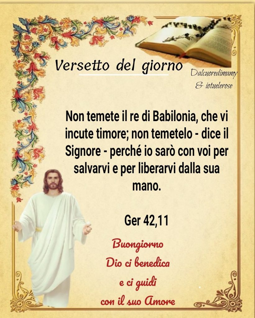 Non temere il re di Babilonia, che vi incute timore; non temetelo - dice il Signore - perché io sarò con voi per salvarvi e per liberarvi dalla mano Ger 42,11