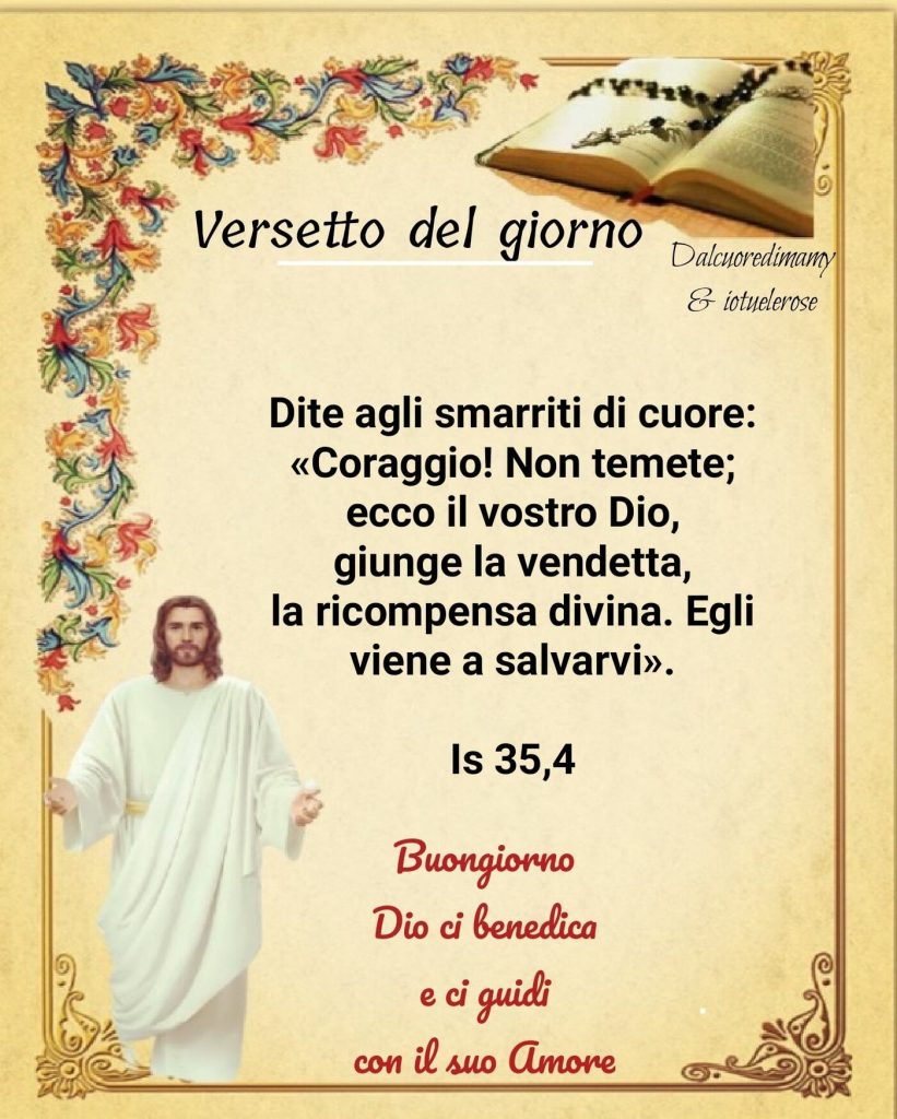 Dite agli smarriti di cuore: << Coraggio non temete; ecco il vostro Dio giunge la vendetta, la ricompensa divina. Egli viene a salvarvi>>