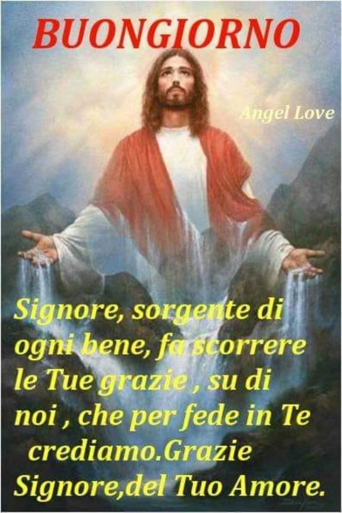 Buongiorno Signore, sorgente di ogni bene, fa scorrere le Tue grazie, su di noi, che per fede in Te crediamo. Grazie Signore del Tuo Amore