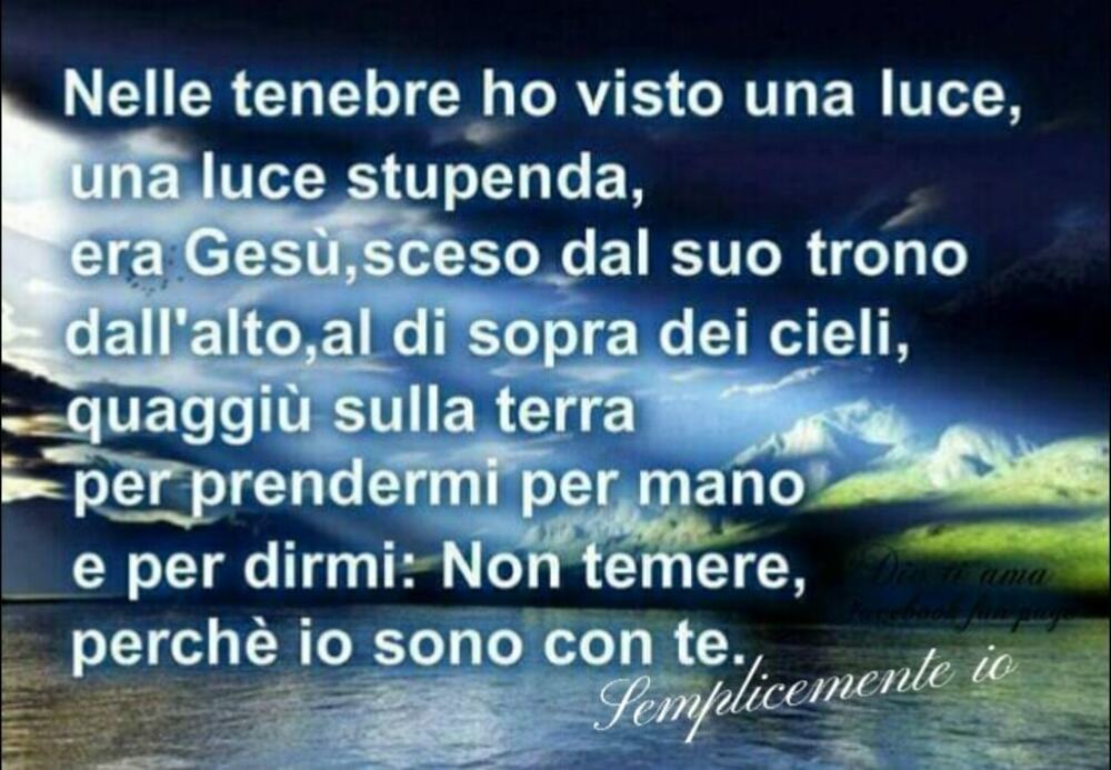 Nelle tenebre ho visto una luce, una luce stupenda, era Gesù, sceso dal suo trono dall'alto, al di sopra di cieli, quaggiù sulla terra per prendermi per mano e per dirmi: Non temere, perché io sono con te