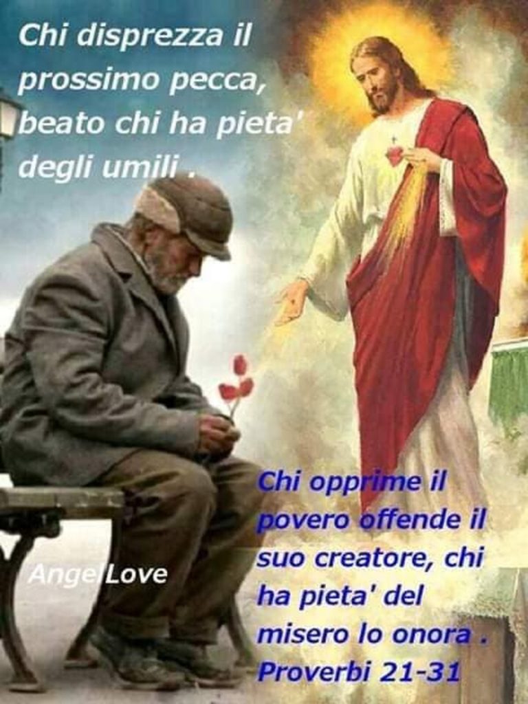 Chi disprezza il prossimo pecca, beato chi ha pietà degli umili. Chi opprime il povero offende il suo creatore, chi ha pietà del misero lo onora  Proverbi 21-31