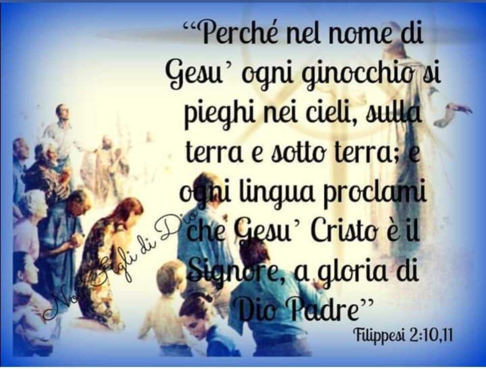 "Perché nel nome di Gesù ogni ginocchio si pieghi nei cieli, sulla terra e sotto terra; e ogni lingua proclami che Gesù Cristo è il Signore, a gloria di Dio Padre"(Filippesi 2:10,11)