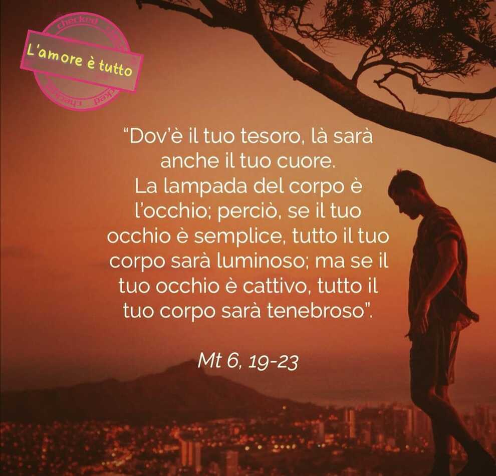 "Dov'è il tuo tesoro, là sarà anche il tuo cuore. La lampada del corpo è l'occhio; perciò, se il tuo occhio è semplice, tutto il tuo corpo sarà luminoso; ma se il tuo occhio è cattivo, tutto il tuo corpo sarà tenebroso"(Mt. 6, 19-23)