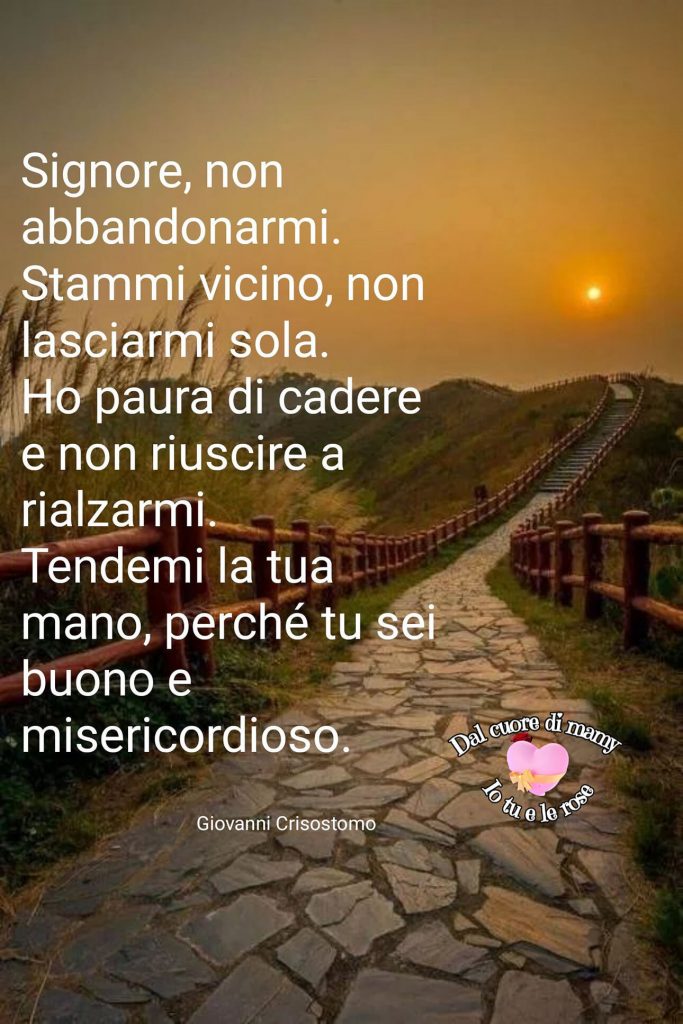 Signore, non abbandonarmi. Stammi vicino, non lasciarmi sola. Ho paura di cadere e non riuscire a rialzarmi. Tendimi la tua mano, perché tu sei buono e misericordioso