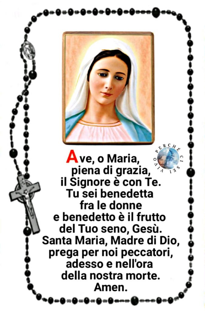 Ave, o Maria, piena di grazia, il Signore è con te. Tu sei benedetta fra le donne e benedetto è il frutto del Tuo Seno, Gesù. Santa Maria, Madre di Dio, prega per noi peccatori, adesso e nell'ora della nostra morte. Amen.