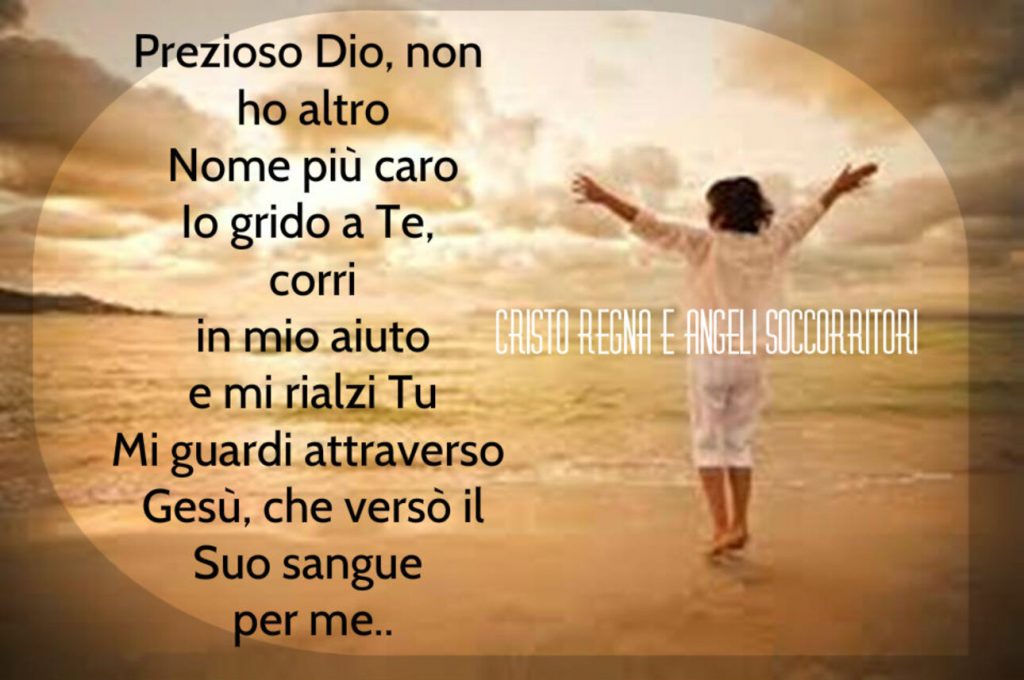 Prezioso Dio, non ho altro Nome più caro Io grido a Te, corri in mio aiuto e mi rialzi Tu Mi guardi attraverso Gesù, che versò il Suo sangue per me...
