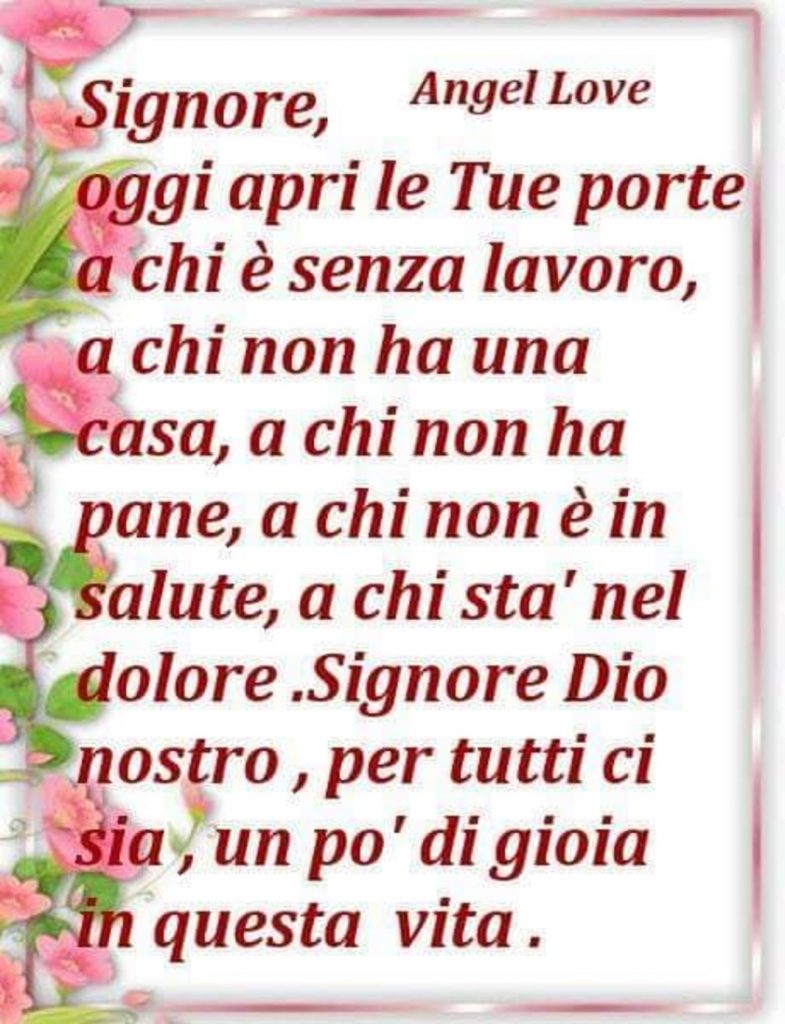 Signore, oggi apri le Tue porte a chi è senza lavoro, a chi non ha una casa, a chi non ha pane, a chi non è in salute, a chi stà nel dolore. Signore Dio nostro, per tutti ci sia, un po'di gioia in questa vita.