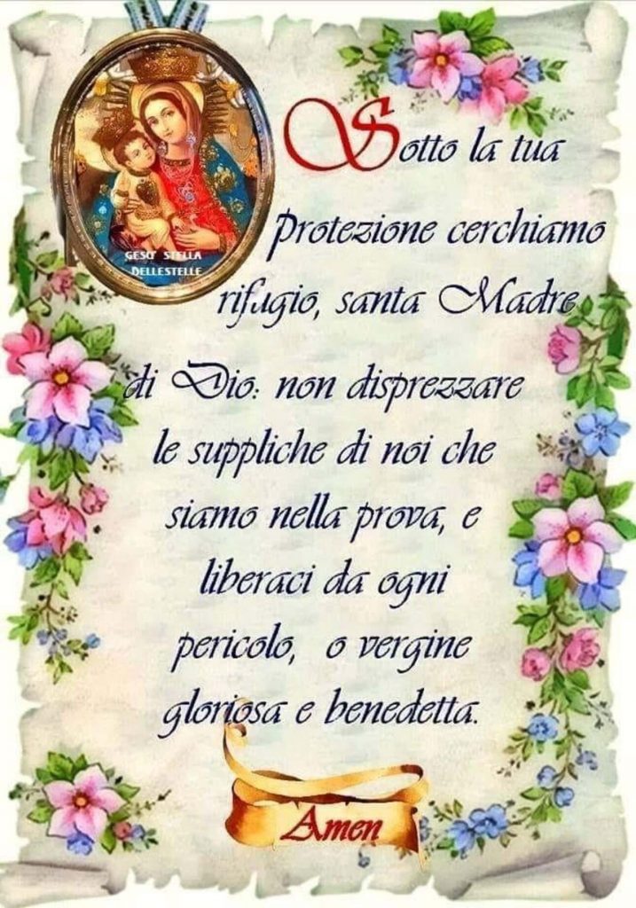 Sotto la tua protezione cerchiamo rifugio, santa Madre di Dio: non disprezzare le suppliche di noi che siamo nella prova, e liberaci da ogni pericolo, o Vergine Gloriosa e Benedetta. Amen