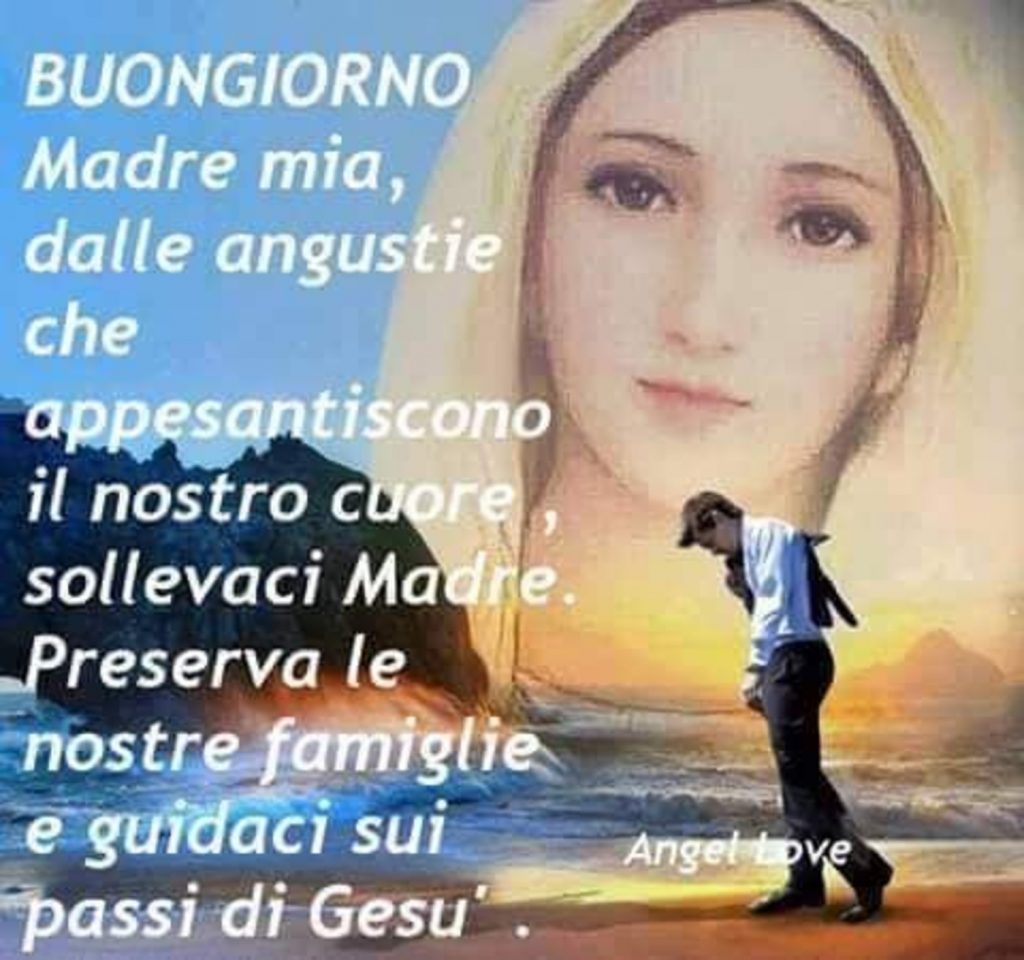 Buongiorno Madre mia, dalle angustie che appesantiscono il nostro cuore, sollevaci Madre. Preserva le nostre famiglie e guidaci sui passi di Gesù