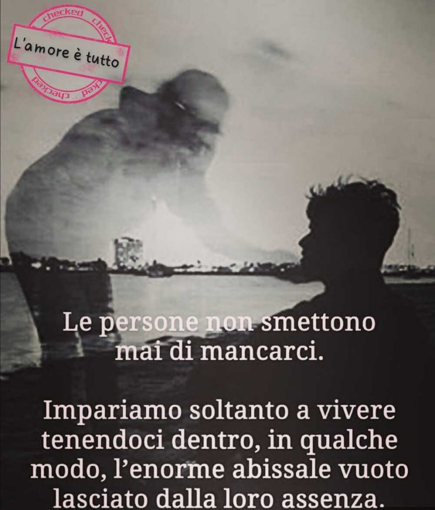 Le persone non smettono mai di mancarci. Impariamo soltanto a vivere tenendoci dentro in qualche modo, l'enorme abissale vuoto lasciatodalla loro assenza