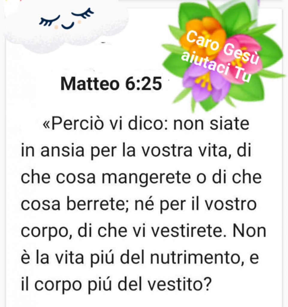 Matteo 6:25 <<Perciò vi dico: non siate in ansia per la vostra vita, di chen cosa mangerete o di che cosa berrete; né per il vostro corpo, di che vi vestirete. Non è la vita più del nutrimento, e il corpo più del vestito?